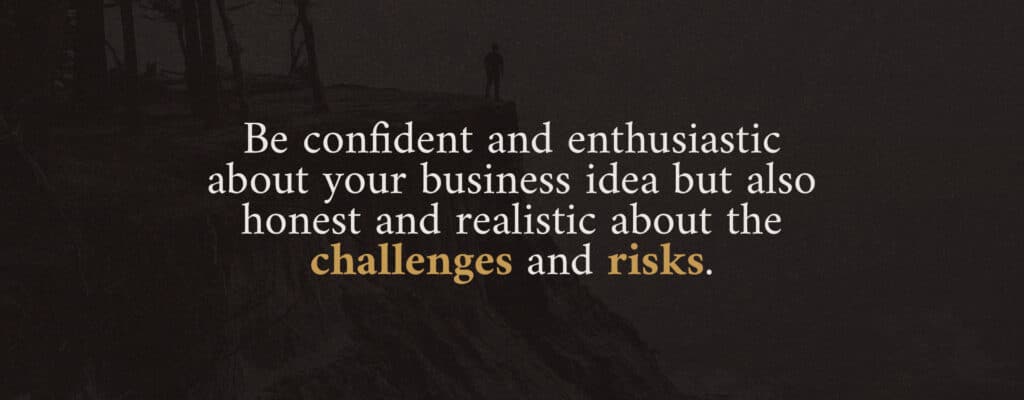 Be confident and enthusiastic about your business idea but also honest and realistic about the challenges and risks.